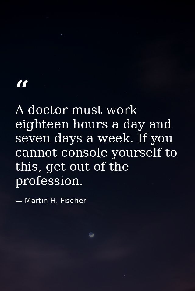 A doctor must work eighteen hours a day and seven days a week. If you cannot console yourself to this, get out of the pr — Martin H. Fischer