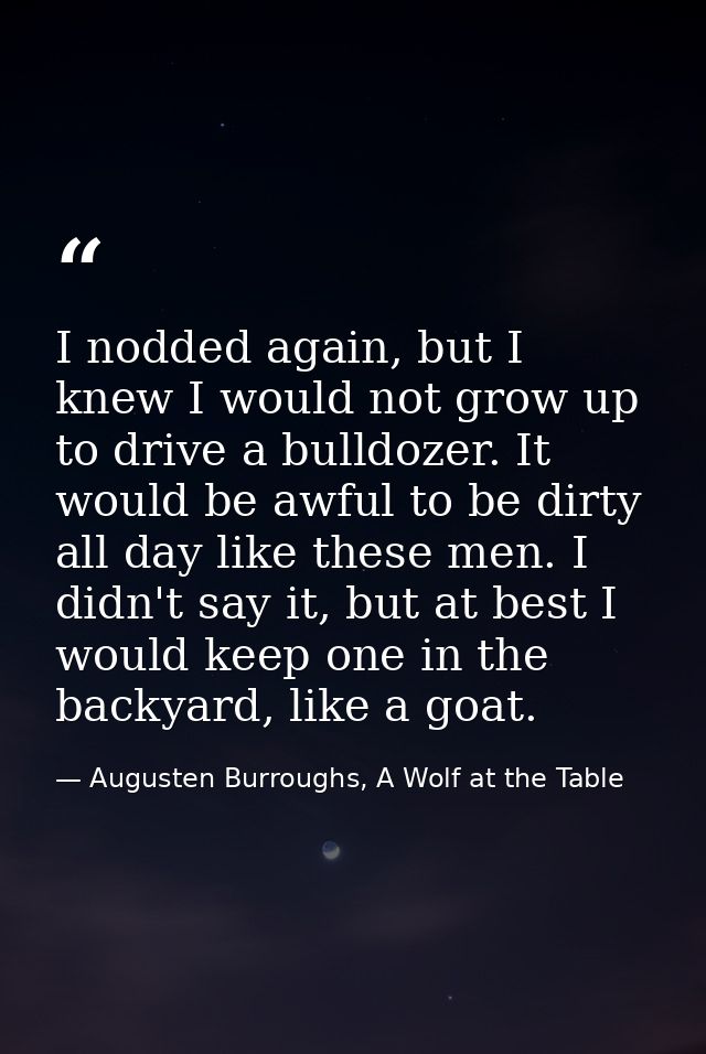 I nodded again, but I knew I would not grow up to drive a bulldozer. It would be awful to be dirty all day like these me — Augusten Burroughs, A Wolf at the Table