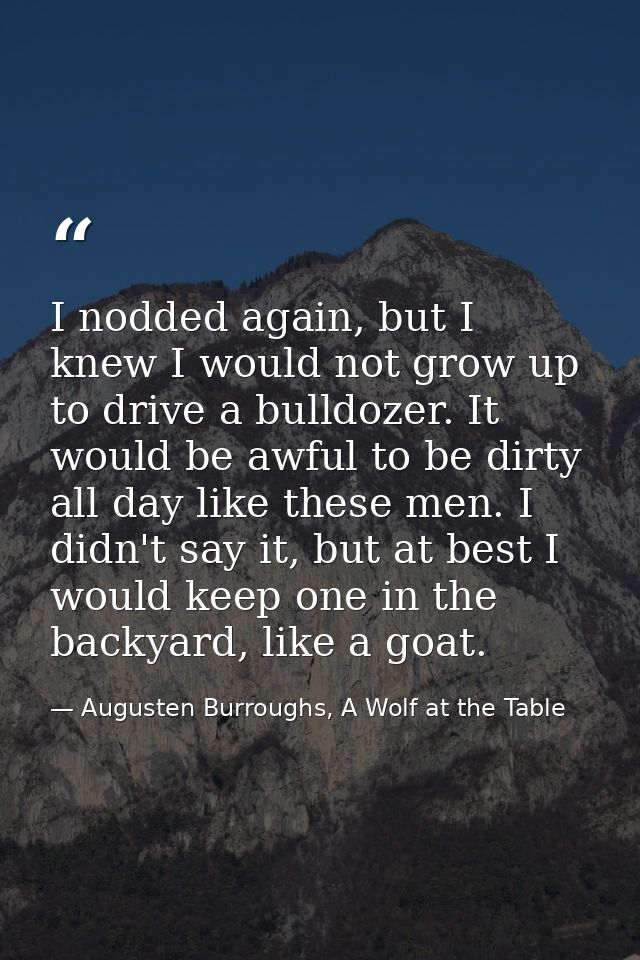 I nodded again, but I knew I would not grow up to drive a bulldozer. It would be awful to be dirty all day like these me — Augusten Burroughs, A Wolf at the Table