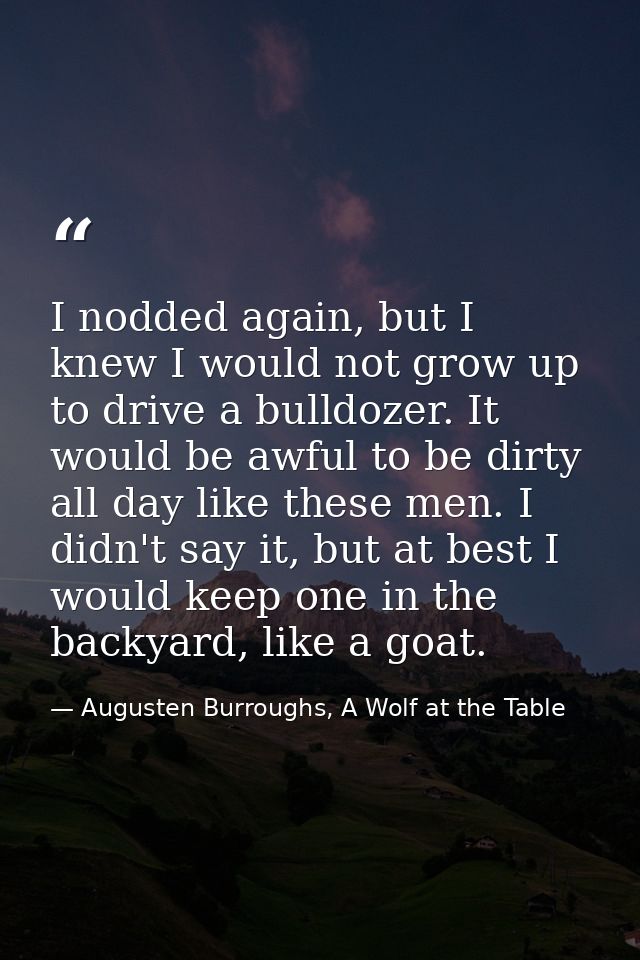 I nodded again, but I knew I would not grow up to drive a bulldozer. It would be awful to be dirty all day like these me — Augusten Burroughs, A Wolf at the Table