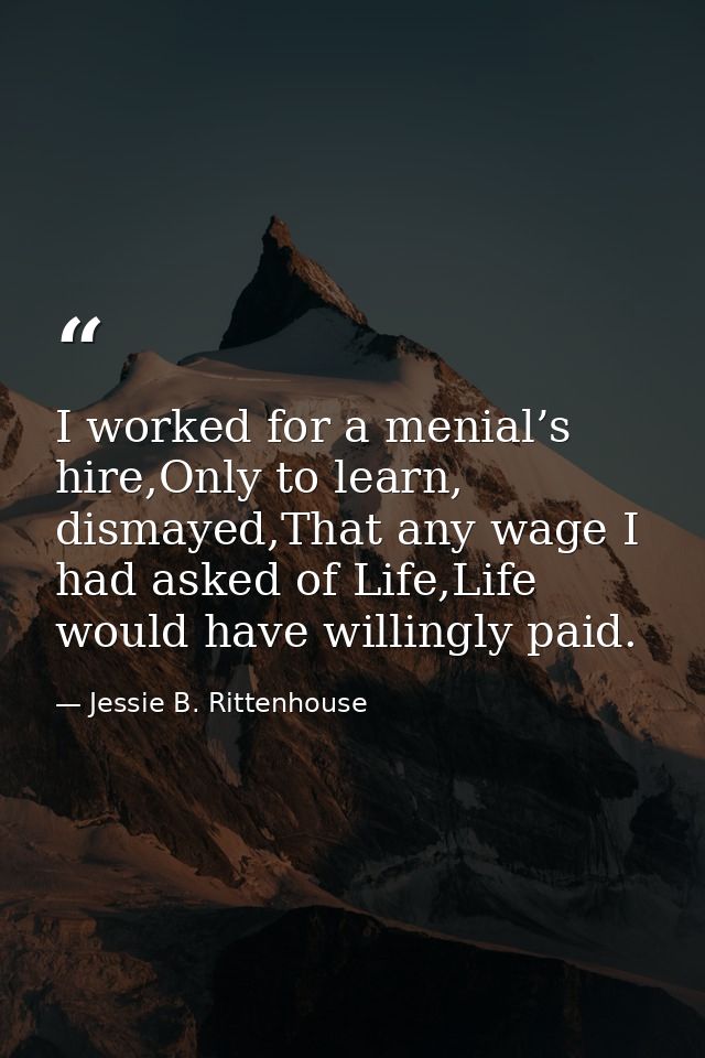 I worked for a menial’s hire,Only to learn, dismayed,That any wage I had asked of Life,Life would have willingly paid. — Jessie B. Rittenhouse