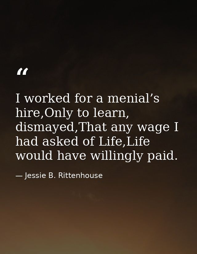 I worked for a menial’s hire,Only to learn, dismayed,That any wage I had asked of Life,Life would have willingly paid. — Jessie B. Rittenhouse