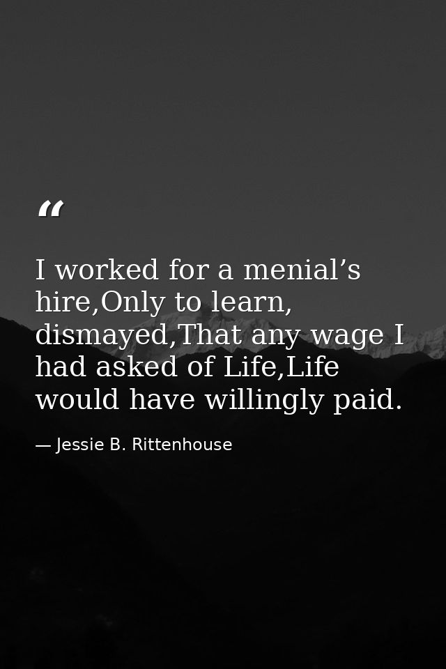 I worked for a menial’s hire,Only to learn, dismayed,That any wage I had asked of Life,Life would have willingly paid. — Jessie B. Rittenhouse