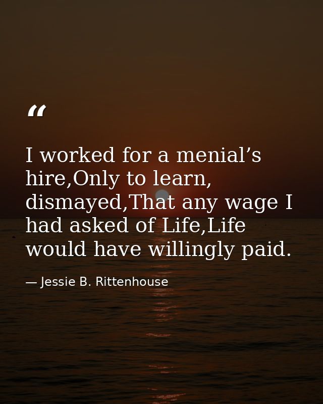 I worked for a menial’s hire,Only to learn, dismayed,That any wage I had asked of Life,Life would have willingly paid. — Jessie B. Rittenhouse