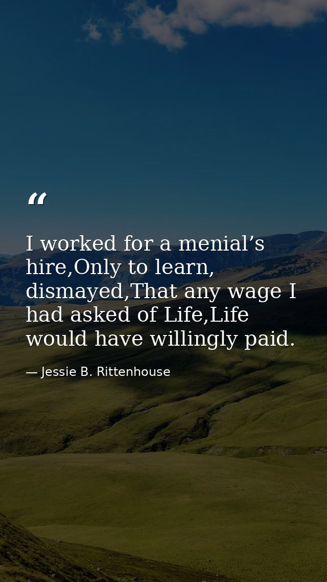 I worked for a menial’s hire,Only to learn, dismayed,That any wage I had asked of Life,Life would have willingly paid. — Jessie B. Rittenhouse