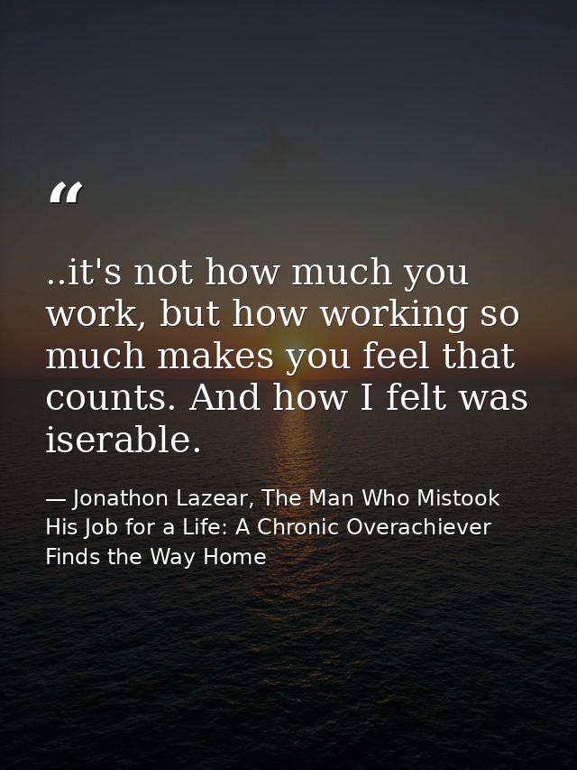 ..it's not how much you work, but how working so much makes you feel that counts. And how I felt was iserable. — Jonathon Lazear, The Man Who Mistook His Job for a Life: A Chronic Overachiever Finds the Way Home
