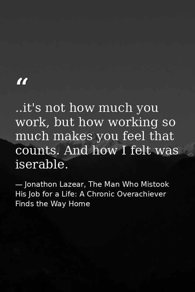 ..it's not how much you work, but how working so much makes you feel that counts. And how I felt was iserable. — Jonathon Lazear, The Man Who Mistook His Job for a Life: A Chronic Overachiever Finds the Way Home