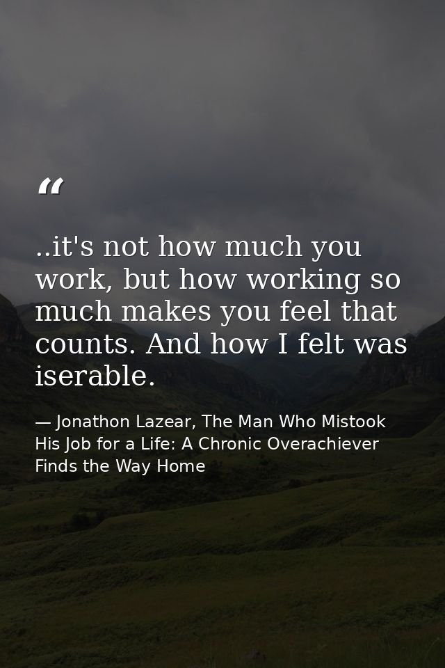 ..it's not how much you work, but how working so much makes you feel that counts. And how I felt was iserable. — Jonathon Lazear, The Man Who Mistook His Job for a Life: A Chronic Overachiever Finds the Way Home