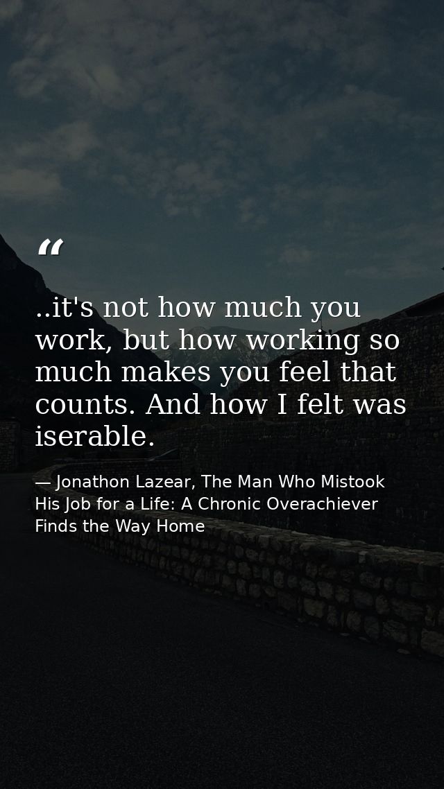 ..it's not how much you work, but how working so much makes you feel that counts. And how I felt was iserable. — Jonathon Lazear, The Man Who Mistook His Job for a Life: A Chronic Overachiever Finds the Way Home
