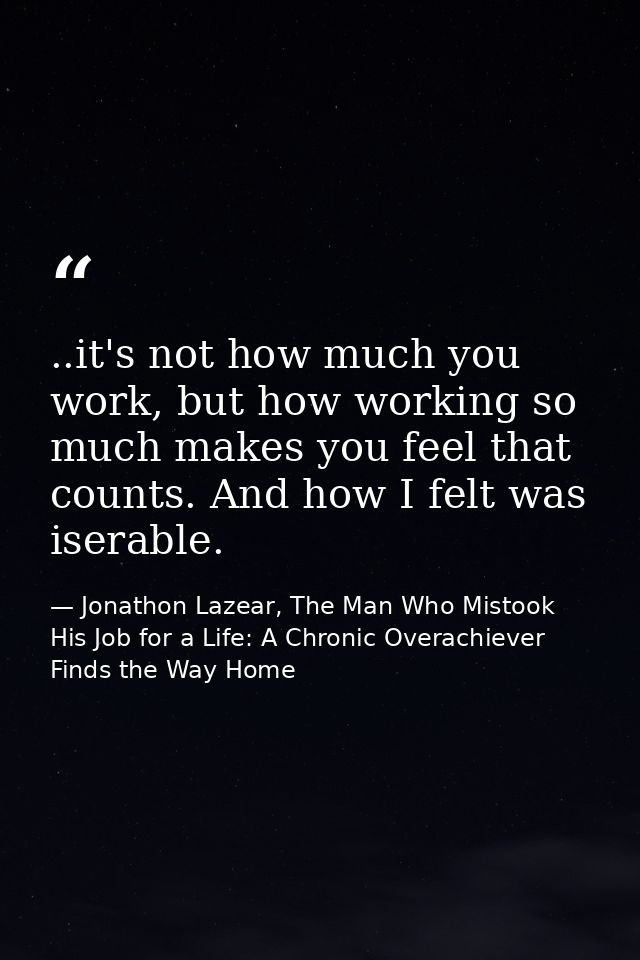 ..it's not how much you work, but how working so much makes you feel that counts. And how I felt was iserable. — Jonathon Lazear, The Man Who Mistook His Job for a Life: A Chronic Overachiever Finds the Way Home