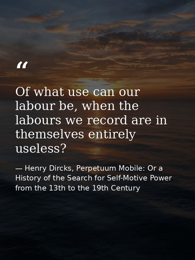 Of what use can our labour be, when the labours we record are in themselves entirely useless? — Henry Dircks, Perpetuum Mobile: Or a History of the Search for Self-Motive Power from the 13th to the 19th Century