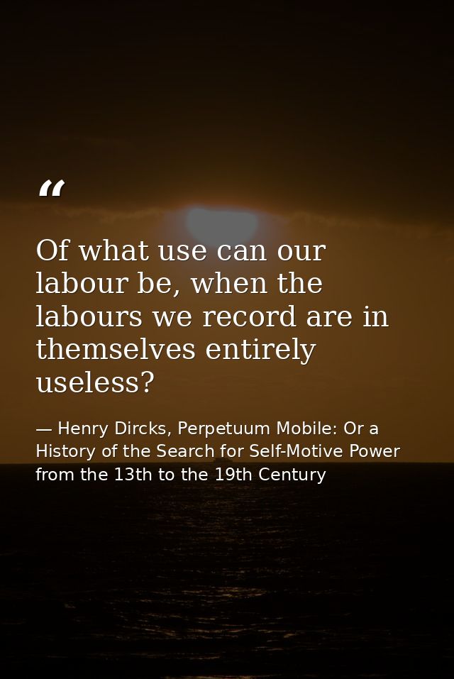 Of what use can our labour be, when the labours we record are in themselves entirely useless? — Henry Dircks, Perpetuum Mobile: Or a History of the Search for Self-Motive Power from the 13th to the 19th Century