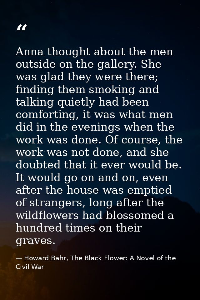 Anna thought about the men outside on the gallery. She was glad they were there; finding them smoking and talking quietl — Howard Bahr, The Black Flower: A Novel of the Civil War