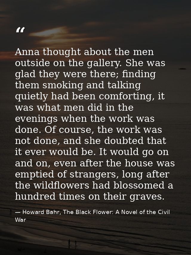 Anna thought about the men outside on the gallery. She was glad they were there; finding them smoking and talking quietl — Howard Bahr, The Black Flower: A Novel of the Civil War