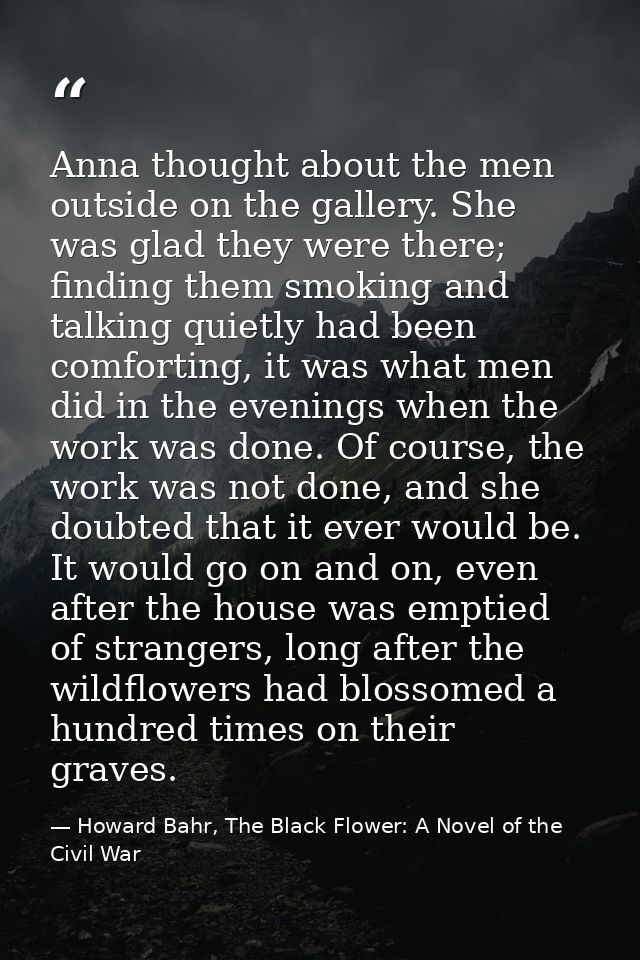 Anna thought about the men outside on the gallery. She was glad they were there; finding them smoking and talking quietl — Howard Bahr, The Black Flower: A Novel of the Civil War