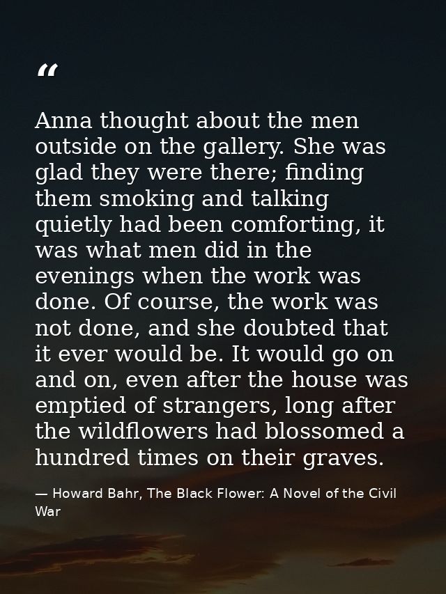 Anna thought about the men outside on the gallery. She was glad they were there; finding them smoking and talking quietl — Howard Bahr, The Black Flower: A Novel of the Civil War