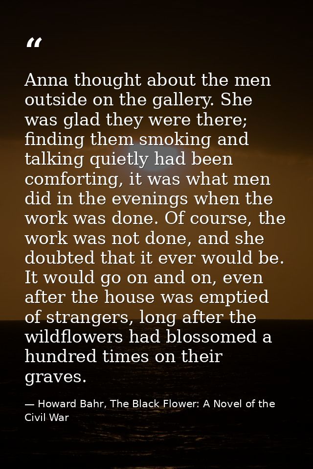 Anna thought about the men outside on the gallery. She was glad they were there; finding them smoking and talking quietl — Howard Bahr, The Black Flower: A Novel of the Civil War