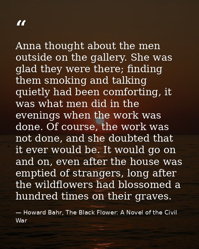 Anna thought about the men outside on the gallery. She was glad they were there; finding them smoking and talking quietl — Howard Bahr, The Black Flower: A Novel of the Civil War
