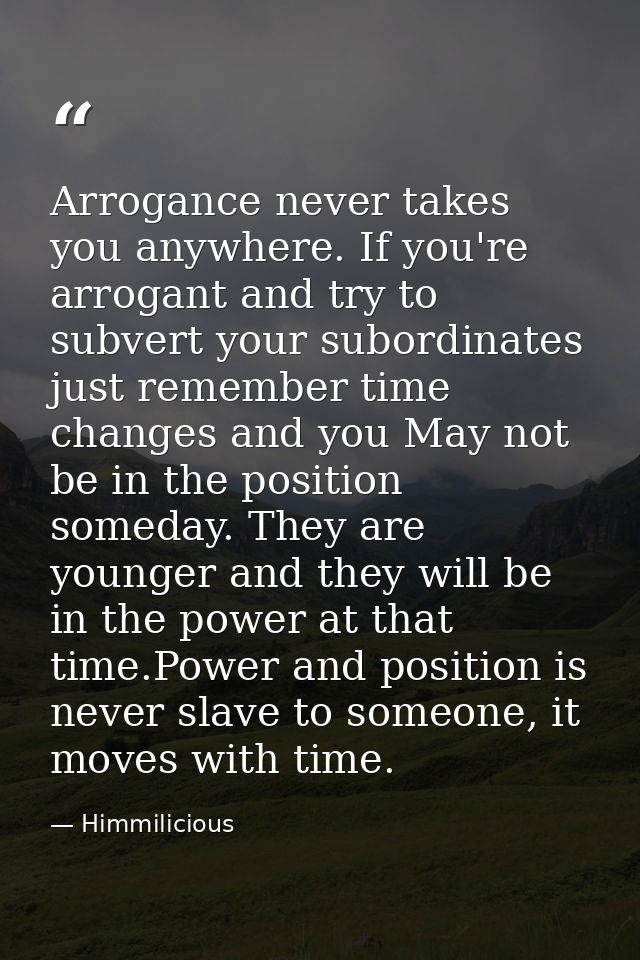 Arrogance never takes you anywhere. If you're arrogant and try to subvert your subordinates just remember time changes a — Himmilicious