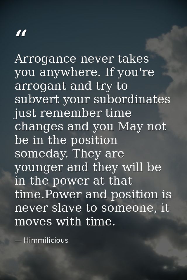 Arrogance never takes you anywhere. If you're arrogant and try to subvert your subordinates just remember time changes a — Himmilicious