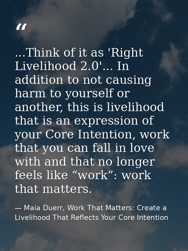 ...Think of it as 'Right Livelihood 2.0'... In addition to not causing harm to yourself or another, this is livelihood t — Maia Duerr, Work That Matters: Create a Livelihood That Reflects Your Core Intention