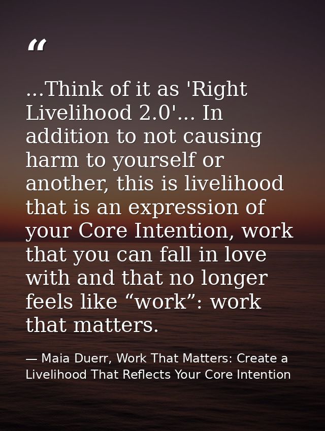 ...Think of it as 'Right Livelihood 2.0'... In addition to not causing harm to yourself or another, this is livelihood t — Maia Duerr, Work That Matters: Create a Livelihood That Reflects Your Core Intention