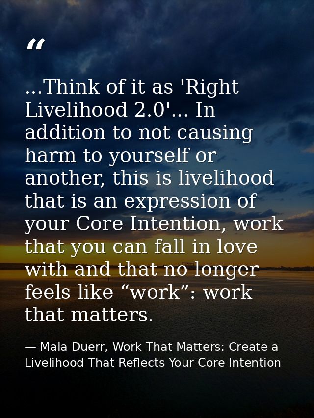 ...Think of it as 'Right Livelihood 2.0'... In addition to not causing harm to yourself or another, this is livelihood t — Maia Duerr, Work That Matters: Create a Livelihood That Reflects Your Core Intention