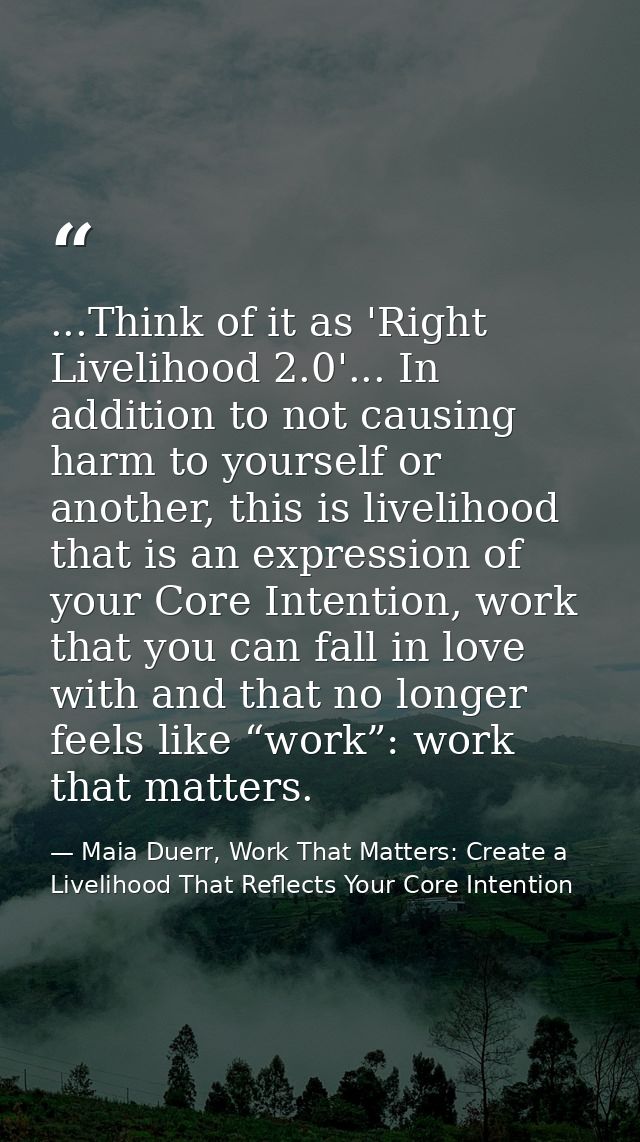 ...Think of it as 'Right Livelihood 2.0'... In addition to not causing harm to yourself or another, this is livelihood t — Maia Duerr, Work That Matters: Create a Livelihood That Reflects Your Core Intention