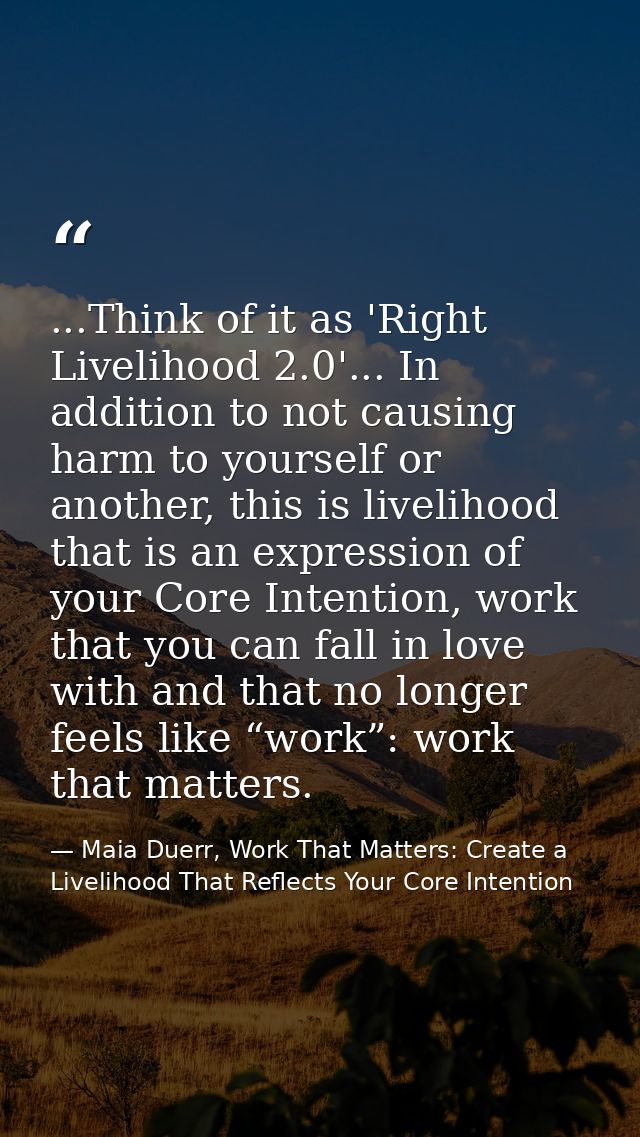 ...Think of it as 'Right Livelihood 2.0'... In addition to not causing harm to yourself or another, this is livelihood t — Maia Duerr, Work That Matters: Create a Livelihood That Reflects Your Core Intention