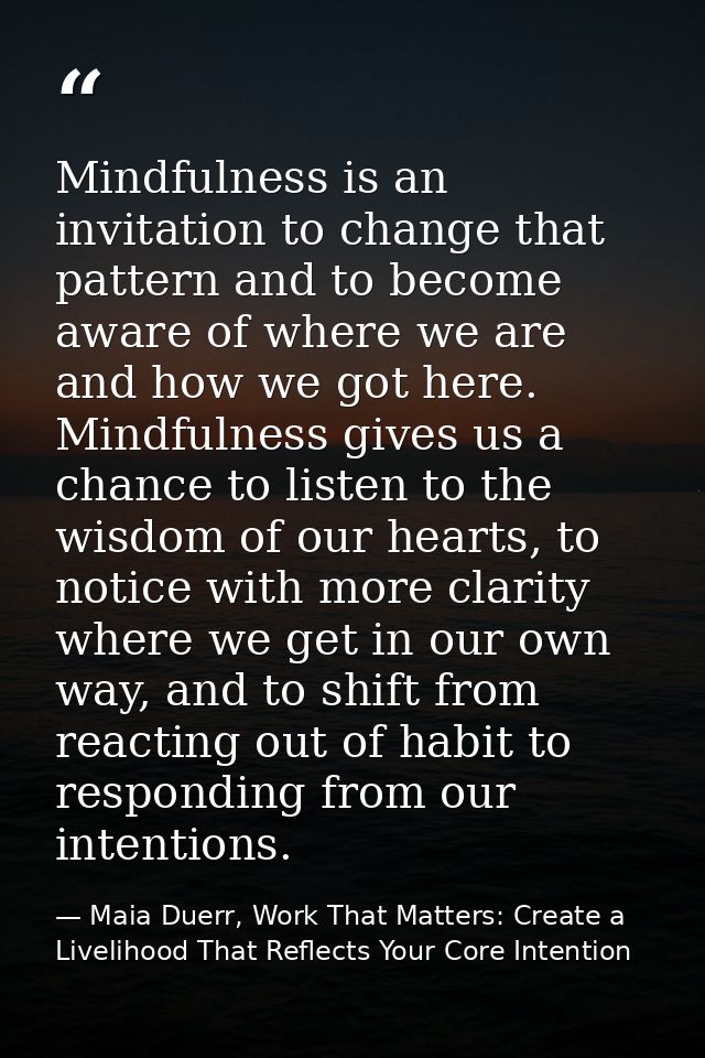 Mindfulness is an invitation to change that pattern and to become aware of where we are and how we got here. Mindfulness — Maia Duerr, Work That Matters: Create a Livelihood That Reflects Your Core Intention