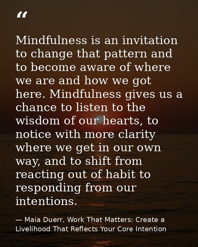 Mindfulness is an invitation to change that pattern and to become aware of where we are and how we got here. Mindfulness — Maia Duerr, Work That Matters: Create a Livelihood That Reflects Your Core Intention