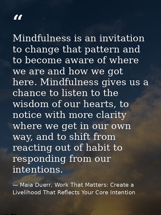 Mindfulness is an invitation to change that pattern and to become aware of where we are and how we got here. Mindfulness — Maia Duerr, Work That Matters: Create a Livelihood That Reflects Your Core Intention