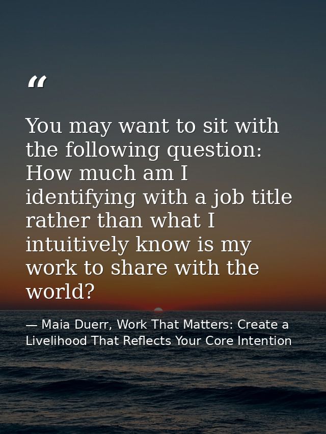 You may want to sit with the following question: How much am I identifying with a job title rather than what I intuitive — Maia Duerr, Work That Matters: Create a Livelihood That Reflects Your Core Intention