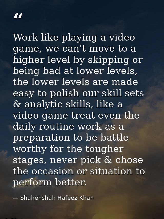 Work like playing a video game, we can't move to a higher level by skipping or being bad at lower levels, the lower leve — Shahenshah Hafeez Khan