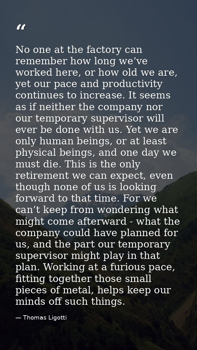 No one at the factory can remember how long we’ve worked here, or how old we are, yet our pace and productivity continue — Thomas Ligotti