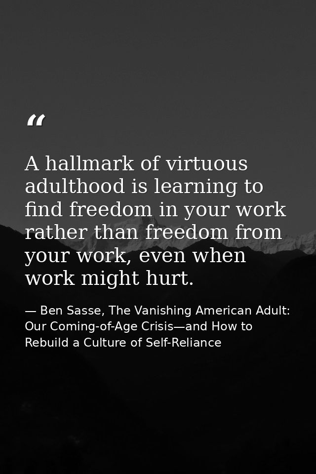 A hallmark of virtuous adulthood is learning to find freedom in your work rather than freedom from your work, even when  — Ben Sasse, The Vanishing American Adult: Our Coming-of-Age Crisis—and How to Rebuild a Culture of Self-Reliance