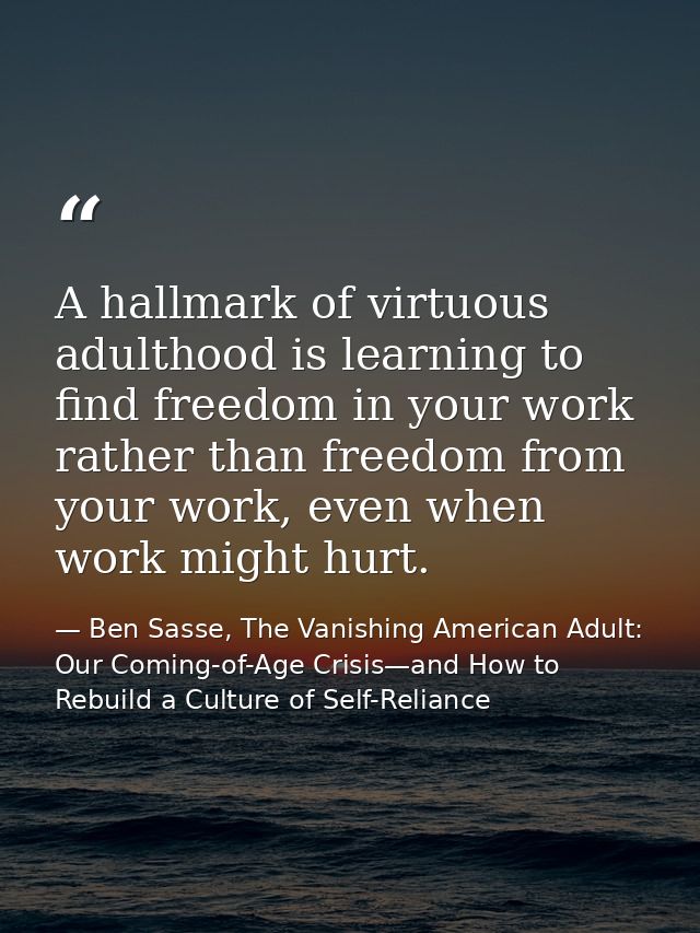 A hallmark of virtuous adulthood is learning to find freedom in your work rather than freedom from your work, even when  — Ben Sasse, The Vanishing American Adult: Our Coming-of-Age Crisis—and How to Rebuild a Culture of Self-Reliance