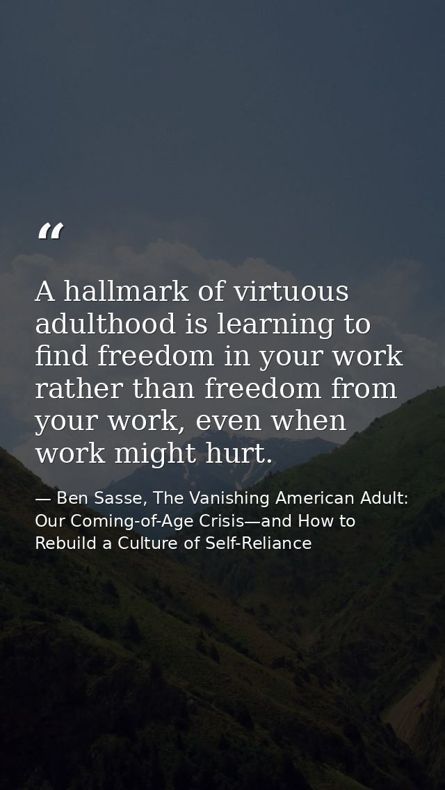 A hallmark of virtuous adulthood is learning to find freedom in your work rather than freedom from your work, even when  — Ben Sasse, The Vanishing American Adult: Our Coming-of-Age Crisis—and How to Rebuild a Culture of Self-Reliance