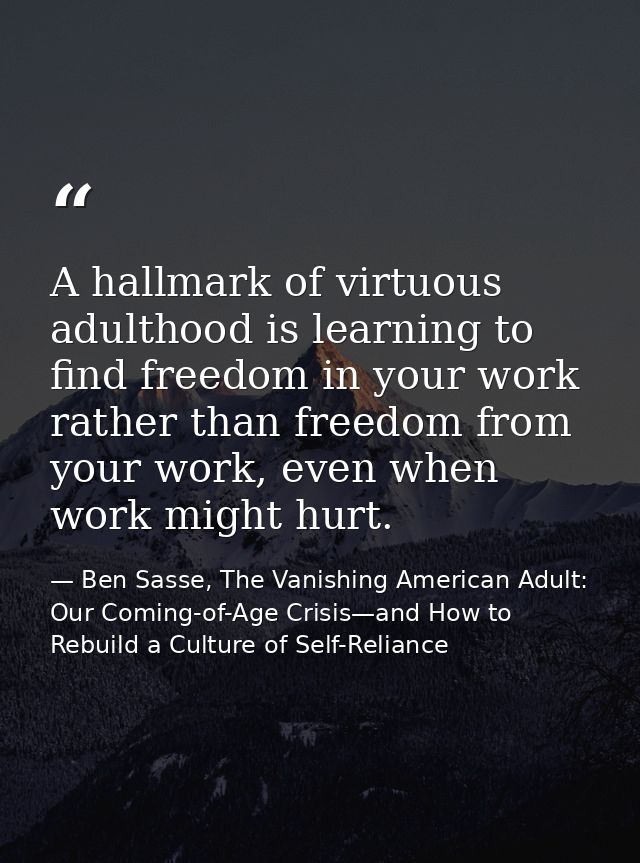 A hallmark of virtuous adulthood is learning to find freedom in your work rather than freedom from your work, even when  — Ben Sasse, The Vanishing American Adult: Our Coming-of-Age Crisis—and How to Rebuild a Culture of Self-Reliance