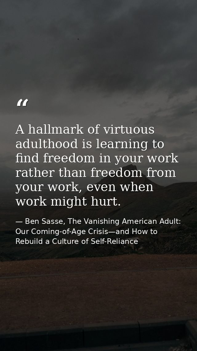 A hallmark of virtuous adulthood is learning to find freedom in your work rather than freedom from your work, even when  — Ben Sasse, The Vanishing American Adult: Our Coming-of-Age Crisis—and How to Rebuild a Culture of Self-Reliance