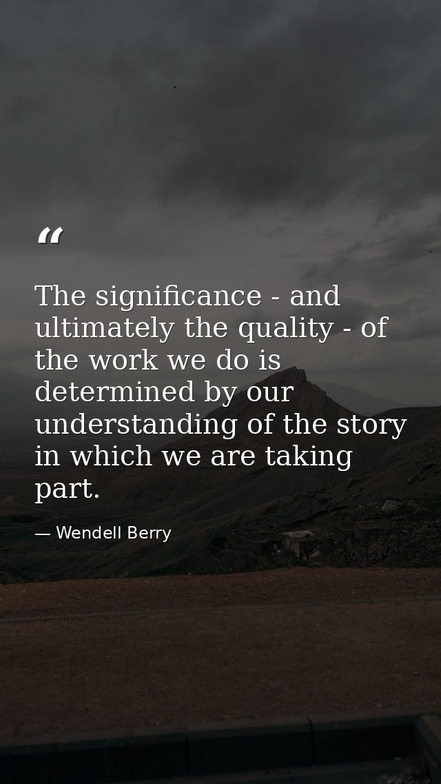 The significance - and ultimately the quality - of the work we do is determined by our understanding of the story in whi — Wendell Berry