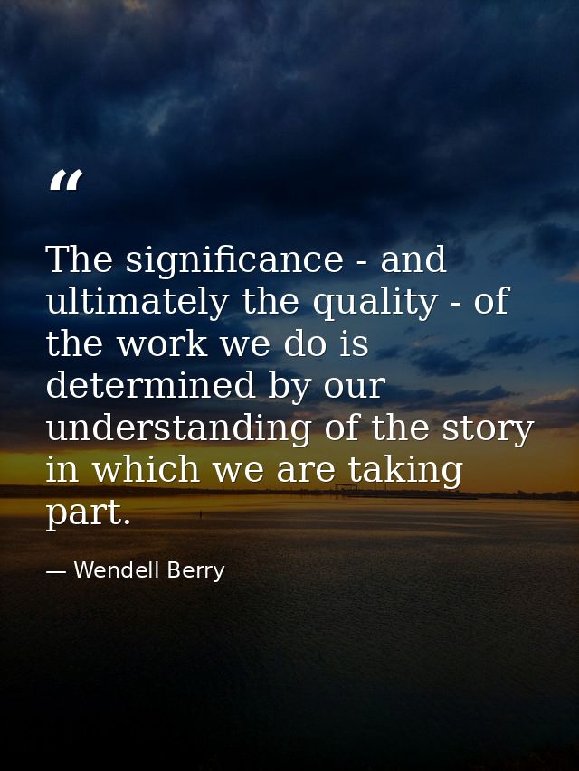 The significance - and ultimately the quality - of the work we do is determined by our understanding of the story in whi — Wendell Berry