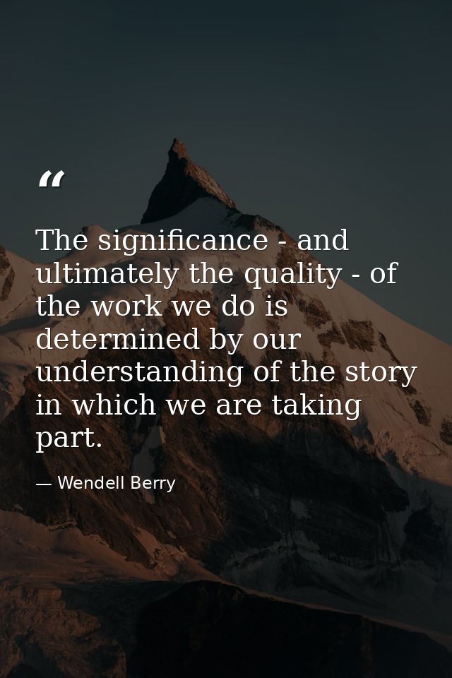 The significance - and ultimately the quality - of the work we do is determined by our understanding of the story in whi — Wendell Berry