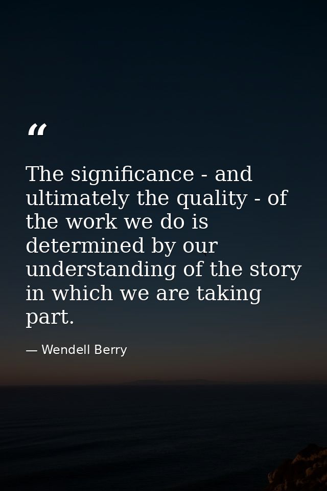 The significance - and ultimately the quality - of the work we do is determined by our understanding of the story in whi — Wendell Berry