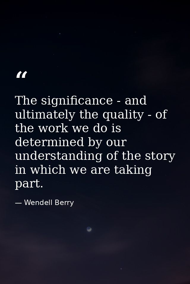 The significance - and ultimately the quality - of the work we do is determined by our understanding of the story in whi — Wendell Berry