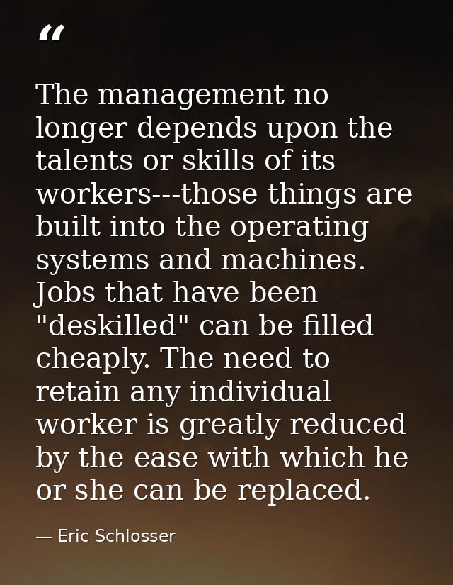 The management no longer depends upon the talents or skills of its workers---those things are built into the operating s — Eric Schlosser