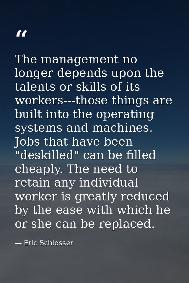 The management no longer depends upon the talents or skills of its workers---those things are built into the operating s — Eric Schlosser
