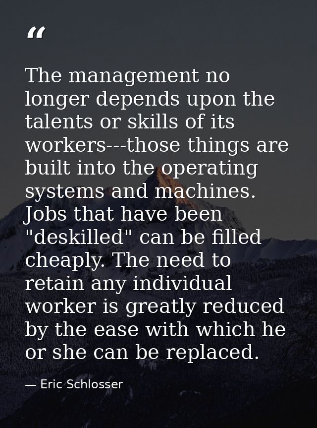 The management no longer depends upon the talents or skills of its workers---those things are built into the operating s — Eric Schlosser