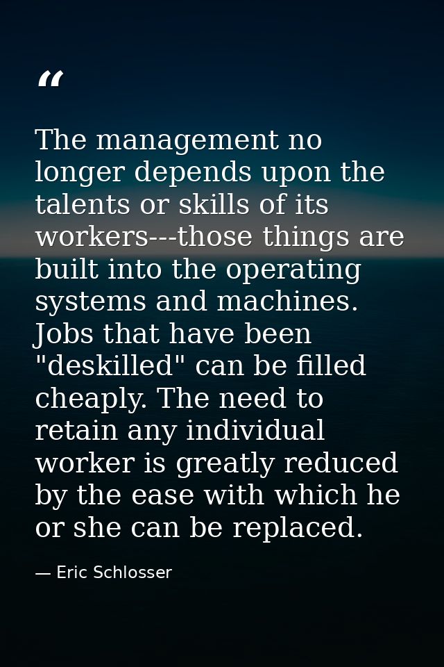 The management no longer depends upon the talents or skills of its workers---those things are built into the operating s — Eric Schlosser