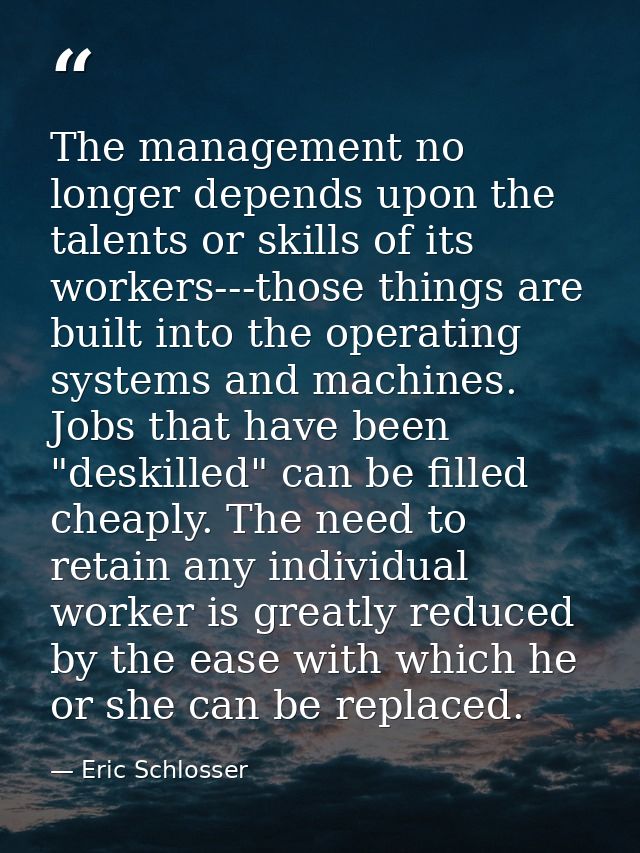 The management no longer depends upon the talents or skills of its workers---those things are built into the operating s — Eric Schlosser